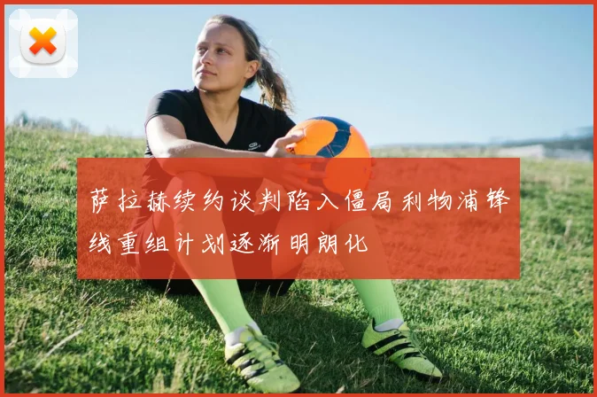 萨拉赫续约谈判陷入僵局利物浦锋线重组计划逐渐明朗化