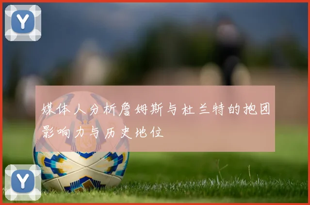 媒体人分析詹姆斯与杜兰特的抱团影响力与历史地位