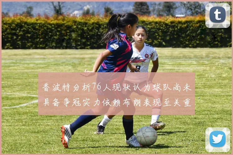 香波特分析76人现状认为球队尚未具备争冠实力依赖布朗表现至关重要