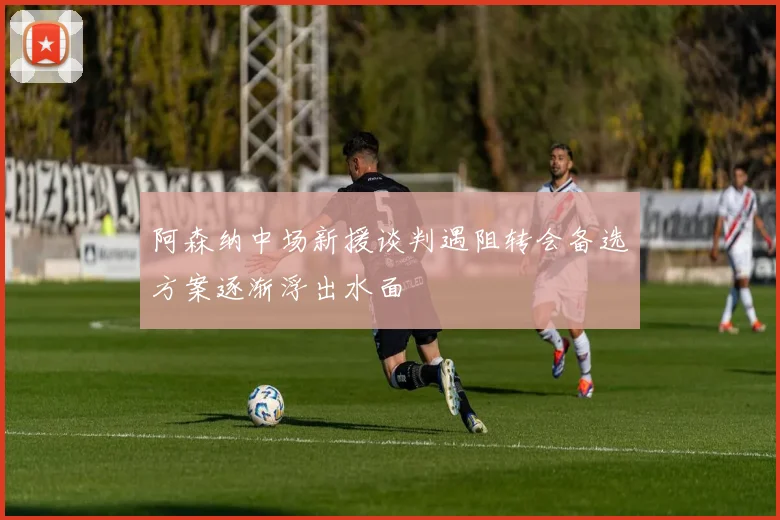 阿森纳中场新援谈判遇阻转会备选方案逐渐浮出水面