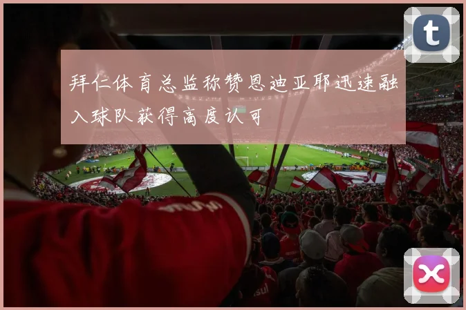 拜仁体育总监称赞恩迪亚耶迅速融入球队获得高度认可