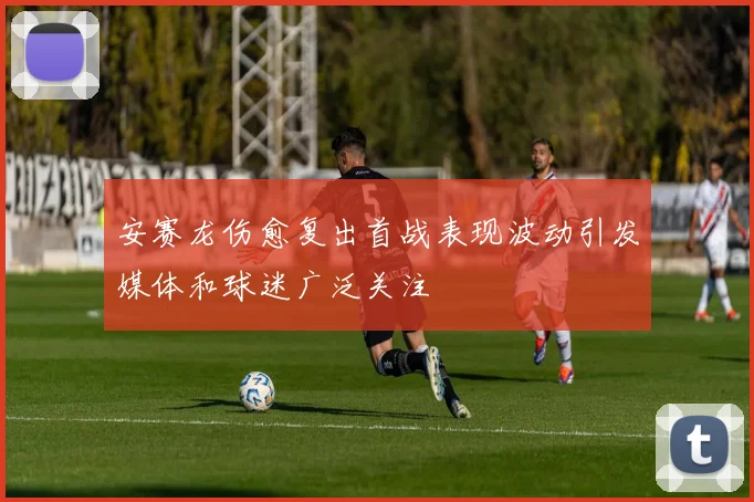 安赛龙伤愈复出首战表现波动引发媒体和球迷广泛关注