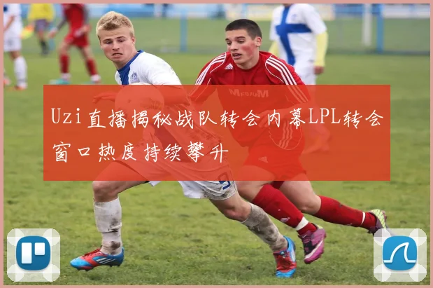 Uzi直播揭秘战队转会内幕LPL转会窗口热度持续攀升