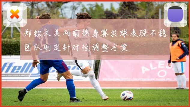 郑钦文美网前热身赛发球表现不稳团队制定针对性调整方案