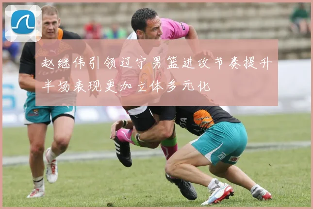 赵继伟引领辽宁男篮进攻节奏提升半场表现更加立体多元化
