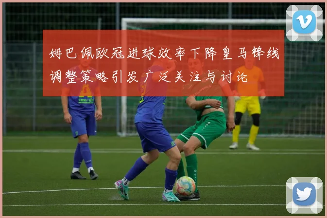 姆巴佩欧冠进球效率下降皇马锋线调整策略引发广泛关注与讨论